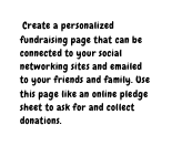 Create a personalized fundraising page that can be connected to your social networking sites and emailed to your friends and family Use this page like an online pledge sheet to ask for and collect donations